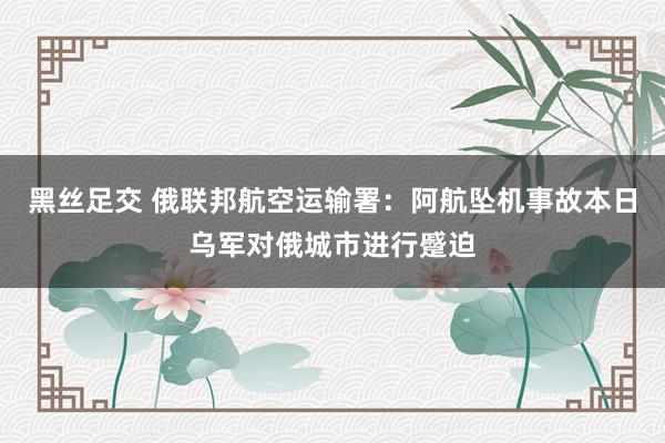 黑丝足交 俄联邦航空运输署：阿航坠机事故本日乌军对俄城市进行蹙迫