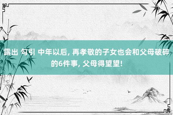 露出 勾引 中年以后， 再孝敬的子女也会和父母破碎的6件事， 父母得望望!