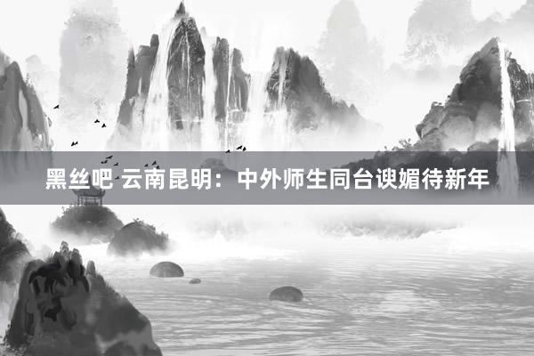 黑丝吧 云南昆明：中外师生同台谀媚待新年