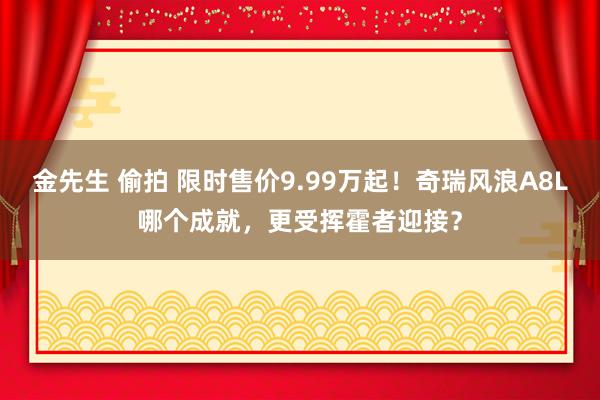 金先生 偷拍 限时售价9.99万起！奇瑞风浪A8L哪个成就，更受挥霍者迎接？