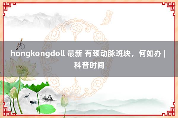 hongkongdoll 最新 有颈动脉斑块，何如办 | 科普时间