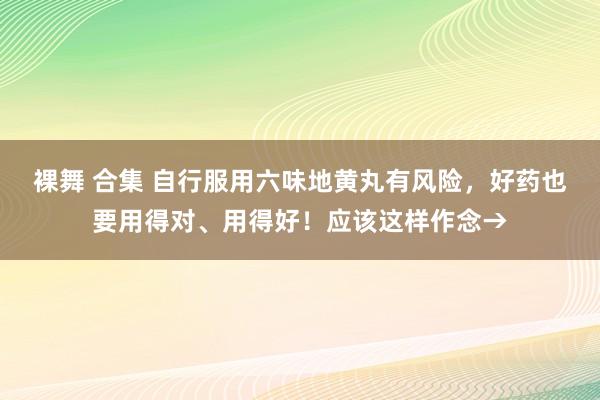 裸舞 合集 自行服用六味地黄丸有风险，好药也要用得对、用得好！应该这样作念→