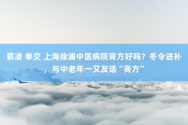 霸凌 拳交 上海徐浦中医病院膏方好吗？冬令进补，与中老年一又友话“膏方”