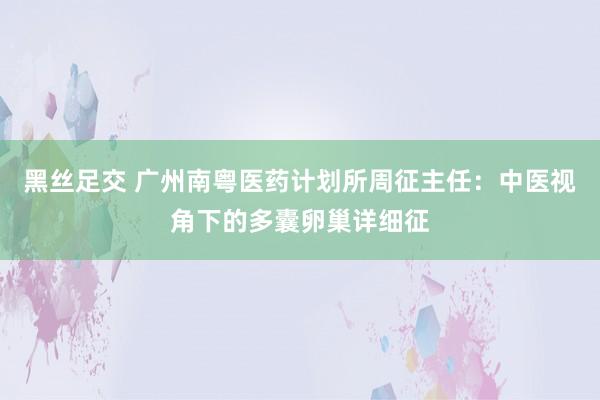 黑丝足交 广州南粤医药计划所周征主任：中医视角下的多囊卵巢详细征