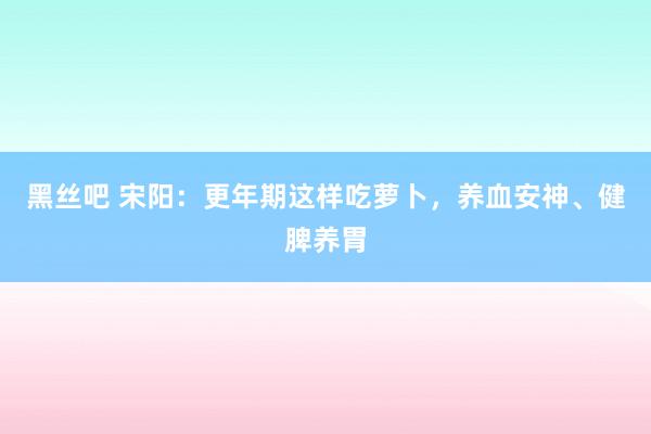 黑丝吧 宋阳：更年期这样吃萝卜，养血安神、健脾养胃