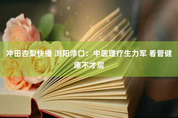 冲田杏梨快播 浏阳淳口：中医理疗生力军 看管健康不才层