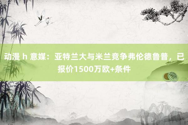 动漫 h 意媒：亚特兰大与米兰竞争弗伦德鲁普，已报价1500万欧+条件