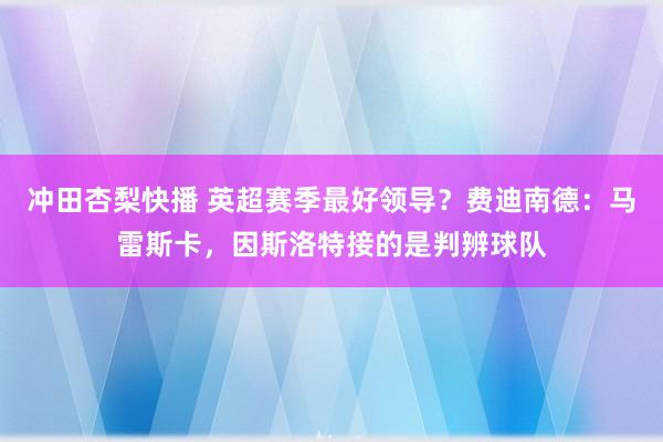 冲田杏梨快播 英超赛季最好领导？费迪南德：马雷斯卡，因斯洛特接的是判辨球队