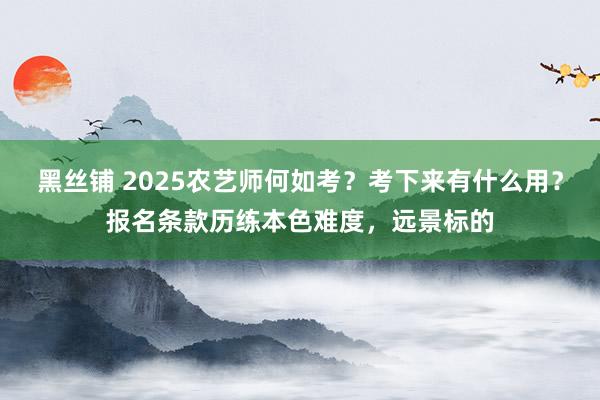 黑丝铺 2025农艺师何如考？考下来有什么用？报名条款历练本色难度，远景标的