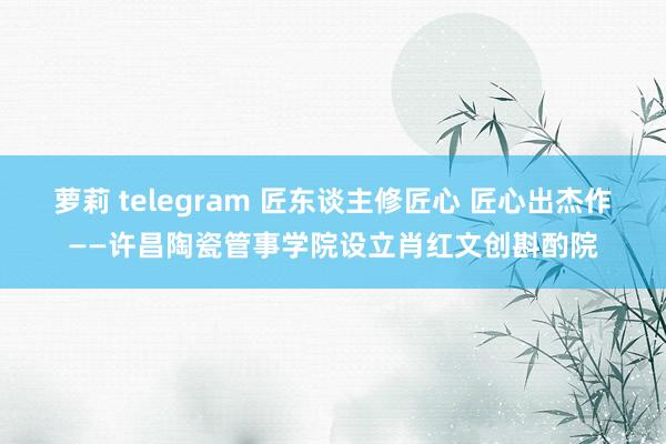 萝莉 telegram 匠东谈主修匠心 匠心出杰作——许昌陶瓷管事学院设立肖红文创斟酌院