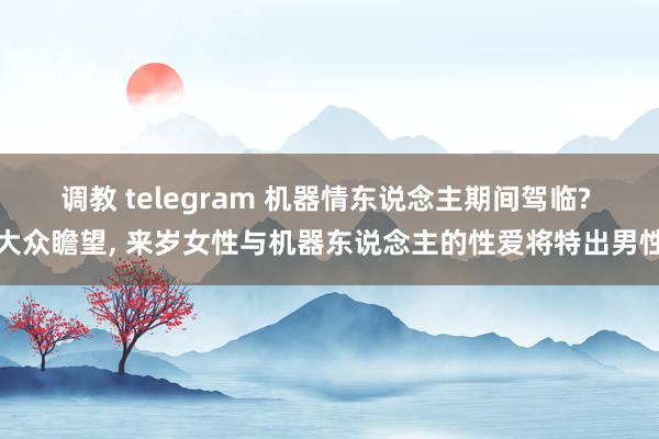 调教 telegram 机器情东说念主期间驾临? 大众瞻望， 来岁女性与机器东说念主的性爱将特出男性