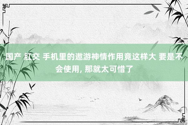 国产 肛交 手机里的遨游神情作用竟这样大 要是不会使用， 那就太可惜了