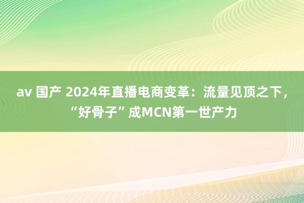 av 国产 2024年直播电商变革：流量见顶之下，“好骨子”成MCN第一世产力