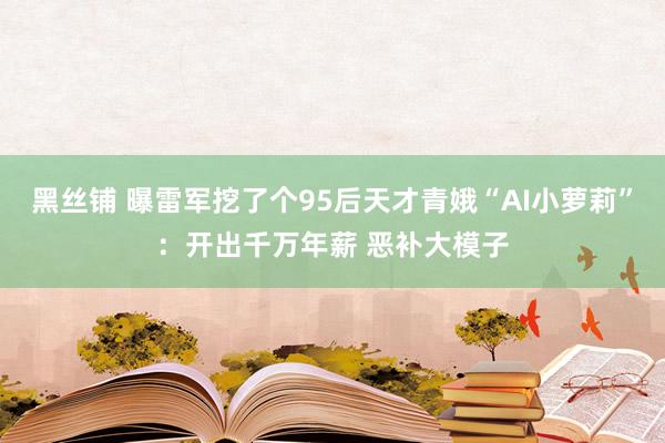 黑丝铺 曝雷军挖了个95后天才青娥“AI小萝莉”：开出千万年薪 恶补大模子