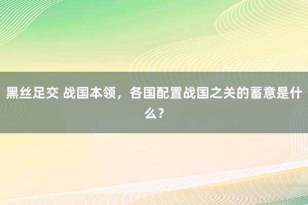 黑丝足交 战国本领，各国配置战国之关的蓄意是什么？