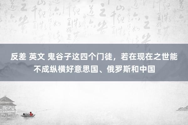 反差 英文 鬼谷子这四个门徒，若在现在之世能不成纵横好意思国、俄罗斯和中国