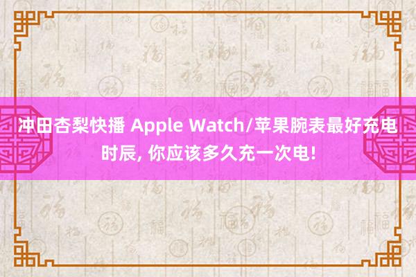 冲田杏梨快播 Apple Watch/苹果腕表最好充电时辰， 你应该多久充一次电!