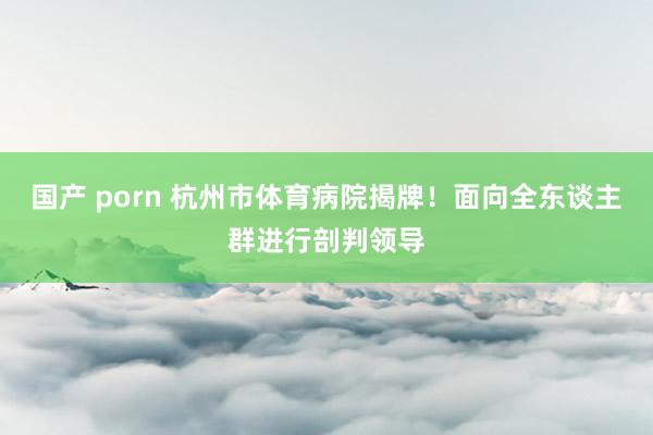 国产 porn 杭州市体育病院揭牌！面向全东谈主群进行剖判领导