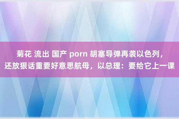 菊花 流出 国产 porn 胡塞导弹再袭以色列，还放狠话重要好意思航母，以总理：要给它上一课