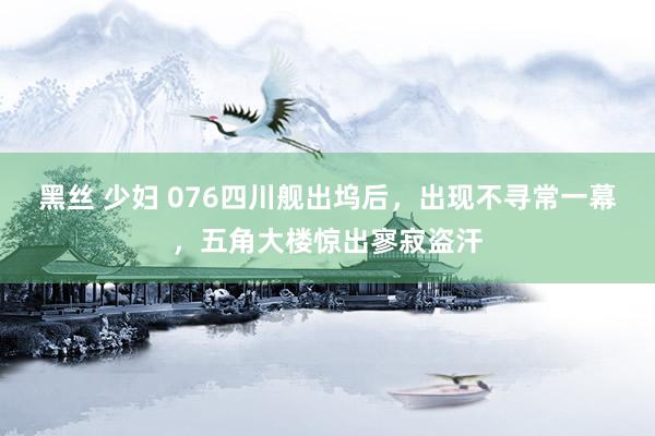 黑丝 少妇 076四川舰出坞后，出现不寻常一幕，五角大楼惊出寥寂盗汗