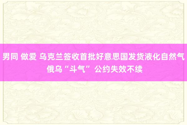 男同 做爱 乌克兰签收首批好意思国发货液化自然气 俄乌“斗气” 公约失效不续