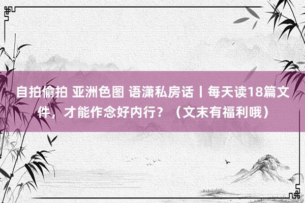 自拍偷拍 亚洲色图 语潇私房话丨每天读18篇文件，才能作念好内行？（文末有福利哦）