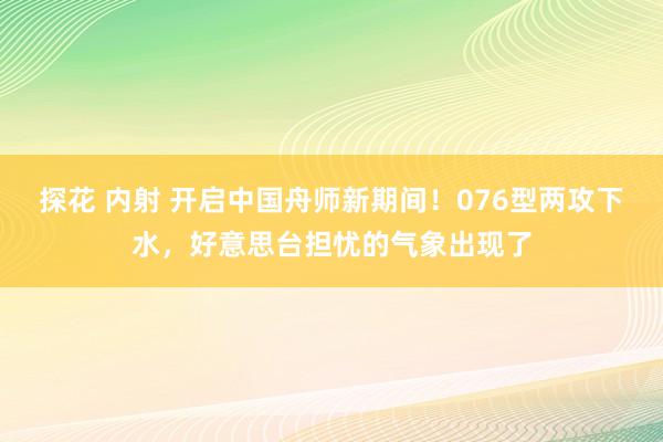 探花 内射 开启中国舟师新期间！076型两攻下水，好意思台担忧的气象出现了