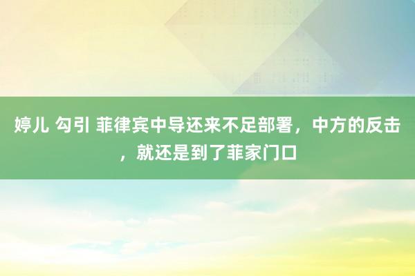 婷儿 勾引 菲律宾中导还来不足部署，中方的反击，就还是到了菲家门口