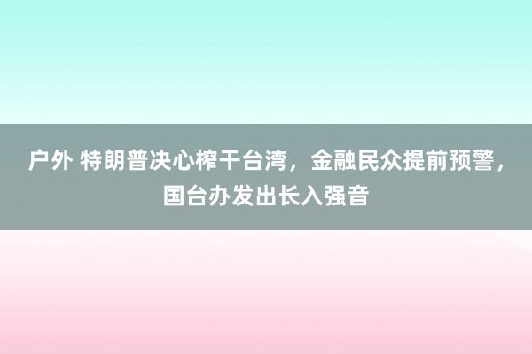 户外 特朗普决心榨干台湾，金融民众提前预警，国台办发出长入强音