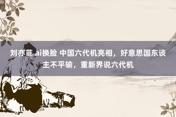 刘亦菲 ai换脸 中国六代机亮相，好意思国东谈主不平输，重新界说六代机