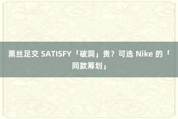 黑丝足交 SATISFY「破洞」贵？可选 Nike 的「同款筹划」