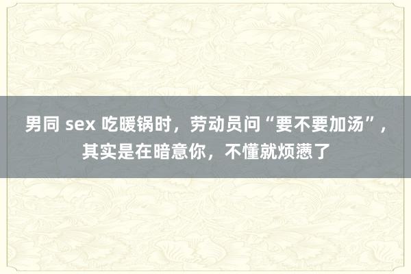 男同 sex 吃暖锅时，劳动员问“要不要加汤”，其实是在暗意你，不懂就烦懑了