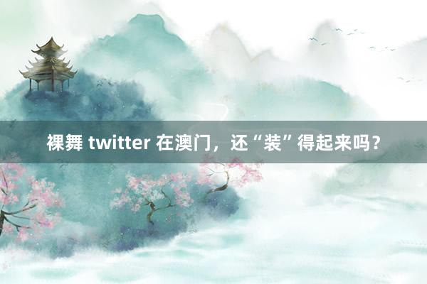 裸舞 twitter 在澳门，还“装”得起来吗？