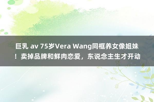 巨乳 av 75岁Vera Wang同框养女像姐妹！卖掉品牌和鲜肉恋爱，东说念主生才开动