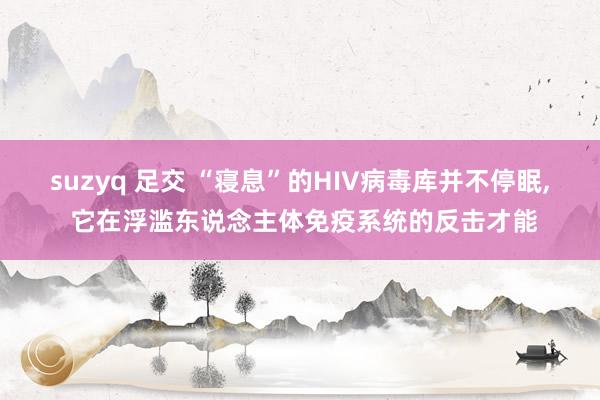 suzyq 足交 “寝息”的HIV病毒库并不停眠， 它在浮滥东说念主体免疫系统的反击才能