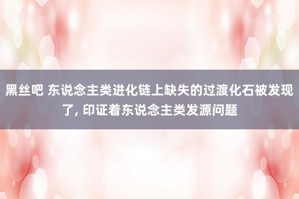 黑丝吧 东说念主类进化链上缺失的过渡化石被发现了， 印证着东说念主类发源问题