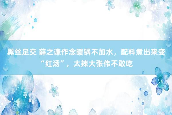 黑丝足交 薛之谦作念暖锅不加水，配料煮出来变“红汤”，太辣大张伟不敢吃