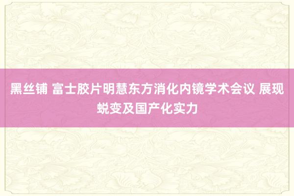 黑丝铺 富士胶片明慧东方消化内镜学术会议 展现蜕变及国产化实力