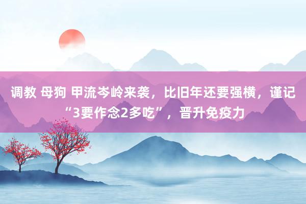 调教 母狗 甲流岑岭来袭，比旧年还要强横，谨记“3要作念2多吃”，晋升免疫力