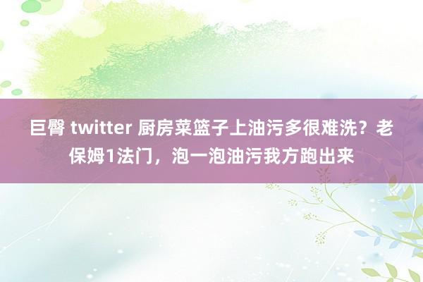 巨臀 twitter 厨房菜篮子上油污多很难洗？老保姆1法门，泡一泡油污我方跑出来