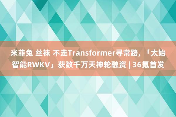 米菲兔 丝袜 不走Transformer寻常路， 「太始智能RWKV」获数千万天神轮融资 | 36氪首发