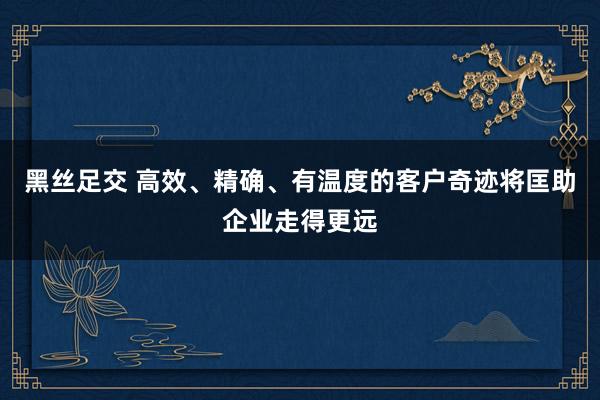 黑丝足交 高效、精确、有温度的客户奇迹将匡助企业走得更远