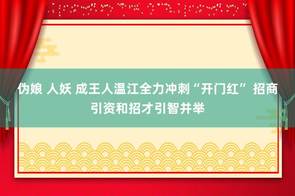 伪娘 人妖 成王人温江全力冲刺“开门红” 招商引资和招才引智并举