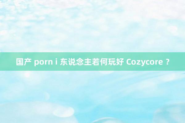 国产 porn i 东说念主若何玩好 Cozycore ？