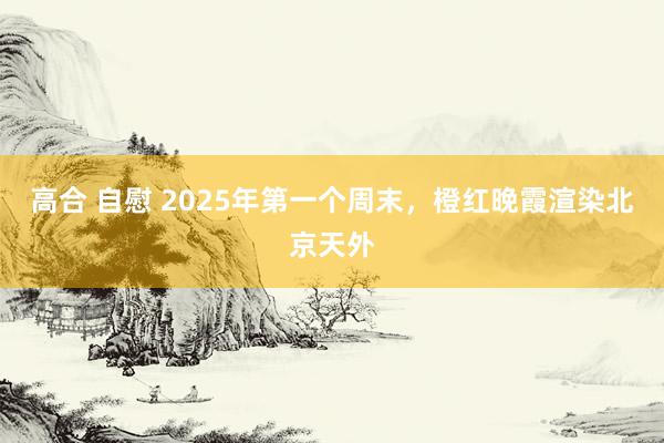 高合 自慰 2025年第一个周末，橙红晚霞渲染北京天外