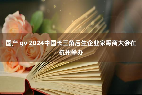 国产 gv 2024中国长三角后生企业家筹商大会在杭州举办