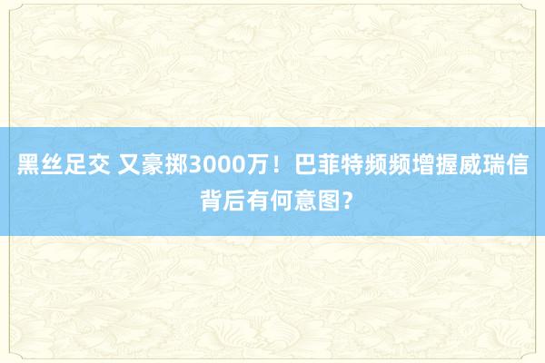 黑丝足交 又豪掷3000万！巴菲特频频增握威瑞信 背后有何意图？