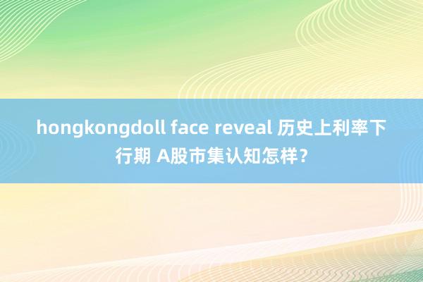 hongkongdoll face reveal 历史上利率下行期 A股市集认知怎样？