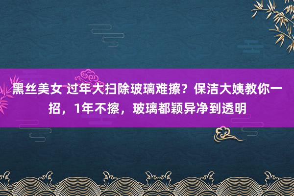 黑丝美女 过年大扫除玻璃难擦？保洁大姨教你一招，1年不擦，玻璃都颖异净到透明