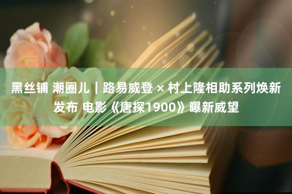 黑丝铺 潮圈儿｜路易威登 × 村上隆相助系列焕新发布 电影《唐探1900》曝新威望